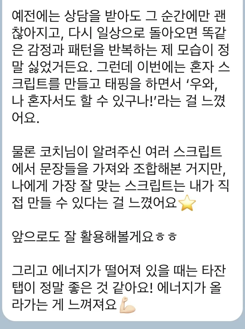 예전에는 상담을 받아도 그 순간에만 괜찮아지고, 다시 일상으로 돌아오면 똑같은 감정과 패턴을 반복하는 제 모습이 정말 싫었거든요. 그런데 이번에는 혼자 스크립트를 만들고 태핑을 하면서 ‘우와, 나 혼자서도 할 수 있구나!’라는 걸 느꼈어요. 물론 코치님이 알려주신 여러 스크립트에서 문장들을 가져와 조합해본 거지만, 나에게 가장 잘 맞는 스크립트는 내가 직접 만들 수 있다는 걸 느꼈어요⭐️ 앞으로도 잘 활용해볼게요ㅎㅎ 그리고 에너지가 떨어져 있을 때는 타잔 탭이 정말 좋은 것 같아요! 에너지가 올라가는 게 느껴져요💪🏻