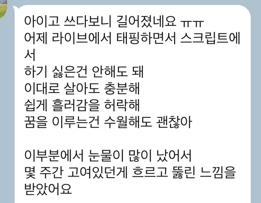 아이고 쓰다보니 길어졌네요 ㅠㅠ 어제 라이브에서 태핑하면서 스크립트에서 하기 싫은건 안해도 돼 이대로 살아도 충분해 쉽게 흘러감을 허락해 꿈을 이루는건 수월해도 괜찮아 이부분에서 눈물이 많이 났어서 몇 주간 고여있던게 흐르고 뚫린 느낌을 받았어요
